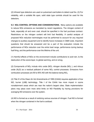 © J. Paul Guyer 2013 33
(2) Infrared type detectors are used on pulverized coal boilers to detect coal fire. (3) For
reliability, with a suitable life span, solid state type controls should be used for the
detectors.
9.3 NOx CONTROL OPTIONS AND CONSIDERATIONS. Many options are available
to reduce NOx emissions as mandated by recent regulations. The nitrogen content of
fuels, especially oil and even coal, should be specified in the fuel purchase contract.
Restrictions on the nitrogen content will limit fuel flexibility. A careful analysis of
proposed NOx reduction technologies must be performed to account for any required
changes to auxiliary equipment and to identify future increases in O&M costs. Important
questions that should be answered and be a part of the evaluation include the
performance of NOx reduction over the entire load range, performance during backup
fuel firing, and the performance over the lifetime of the unit.
(1) Harmful effects of NOx on the environment include contributions to acid rain, to the
destruction of the ozone layer, to global warming, and on smog.
(2) Components of NOX include nitric oxide (NO), nitrogen dioxide (NO2 ), and nitrous
oxide (N2O) as a residual pollutant of some NOX control processes. Emissions from
combustion processes are 90 to 95% NO with the balance being NO2.
(3) Title IV of the Clean Air Act Amendments of 1990 (CAAA) requires application of low
NO, burner (LNB) technology. Title I of the CAAA has more impact in ozone
nonattainment areas which are near the nation's largest cities. State implementation
plans may place even more strict limits on NO Flexibility by having provisions for
averaging NO emissions over the system.
(4) NO is formed as a result of oxidizing various sources of nitrogen. Fuel NO is formed
when the nitrogen contained in the fuel is oxidized.
 