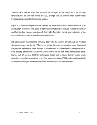 © J. Paul Guyer 2013 35
Thermal NOx results from the oxidation of nitrogen in the combustion air at high
temperatures. At very low levels of NOx, prompt NOx is formed when intermediate
hydrocarbons present in the flames oxidize.
(5) NOx control techniques can be defined as either combustion modifications or post
combustion reduction. The goals of combustion modification include redistribution of air
and fuel to slow mixing, reduction of O2 in NOx formation zones, and reduction of the
amount of fuel burned at peak flame temperatures.
(6) Combustion modifications primarily deal with the control of fuel and air. Vertical
staging includes overfire air (OFA) ports above the main combustion zone. Horizontal
staging use registers or other devices to introduce air at different points along the flame.
Fuel staging establishes a fuel rich zone above an air lean main combustion zone.
Burner out of service (BOOS) techniques direct fuel to lower burner levels, while
operating upper burners with air only. Flue gas recirculation (FGR) reduces O2 available
to react with nitrogen and cools the flame. In addition to low NOx burners
 