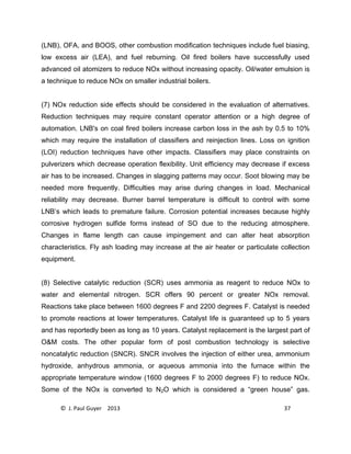 © J. Paul Guyer 2013 37
(LNB), OFA, and BOOS, other combustion modification techniques include fuel biasing,
low excess air (LEA), and fuel reburning. Oil fired boilers have successfully used
advanced oil atomizers to reduce NOx without increasing opacity. Oil/water emulsion is
a technique to reduce NOx on smaller industrial boilers.
(7) NOx reduction side effects should be considered in the evaluation of alternatives.
Reduction techniques may require constant operator attention or a high degree of
automation. LNB's on coal fired boilers increase carbon loss in the ash by 0.5 to 10%
which may require the installation of classifiers and reinjection lines. Loss on ignition
(LOI) reduction techniques have other impacts. Classifiers may place constraints on
pulverizers which decrease operation flexibility. Unit efficiency may decrease if excess
air has to be increased. Changes in slagging patterns may occur. Soot blowing may be
needed more frequently. Difficulties may arise during changes in load. Mechanical
reliability may decrease. Burner barrel temperature is difficult to control with some
LNB’s which leads to premature failure. Corrosion potential increases because highly
corrosive hydrogen sulfide forms instead of SO due to the reducing atmosphere.
Changes in flame length can cause impingement and can alter heat absorption
characteristics. Fly ash loading may increase at the air heater or particulate collection
equipment.
(8) Selective catalytic reduction (SCR) uses ammonia as reagent to reduce NOx to
water and elemental nitrogen. SCR offers 90 percent or greater NOx removal.
Reactions take place between 1600 degrees F and 2200 degrees F. Catalyst is needed
to promote reactions at lower temperatures. Catalyst life is guaranteed up to 5 years
and has reportedly been as long as 10 years. Catalyst replacement is the largest part of
O&M costs. The other popular form of post combustion technology is selective
noncatalytic reduction (SNCR). SNCR involves the injection of either urea, ammonium
hydroxide, anhydrous ammonia, or aqueous ammonia into the furnace within the
appropriate temperature window (1600 degrees F to 2000 degrees F) to reduce NOx.
Some of the NOx is converted to N2O which is considered a “green house” gas.
 