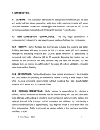 © J. Paul Guyer 2013 3
1. INTRODUCTION.
1.1 GENERAL. This publication addresses the design requirements for gas, oil, coal,
and waste fuel fired steam generating, water-tube boilers and components with steam
capacities between 20,000 and 250,000 pph and maximum pressures of 450 pounds
per inch gauge (psig)/saturated and 400 psig/700 degrees F superheated.
1.2 NEW COMBUSTION TECHNOLOGIES. The only major development in
combustion technology in the past seventy years has been fluidized bed combustion.
1.2.1 HISTORY. Earlier fluidized bed technologies included the bubbling bed boiler.
Bubbling bed boiler efficiency is similar to that of a stoker boiler (80 to 82 percent).
Atmospheric circulating fluidized bed (ACFB) boiler efficiency is comparable to
pulverized coal boiler efficiency (86 to 88 percent). Bubbling bed boilers are not
included in this discussion not only because they are less fuel efficient, but also
because they are inferior to ACFB units in the areas of sorbent utilization, emissions
reductions and fuel flexibility.
1.2.2 ADVANTAGES. Fluidized bed boilers have gained acceptance in the industrial
and utility sectors by providing an economical means of using a wide range of fuels
while meeting emissions requirements without installing flue gas desulfurization
systems, such as wet and dry type scrubbers.
1.2.3 EMISSION REDUCTIONS. Sulfur capture is accomplished by injecting a
sorbent, such as limestone or dolomite into the furnace along with coal and other solid
fuels. Storage and handling of limestone must be included. Optimum sulfur capture and
reduced thermal NOx (nitrogen oxide) emissions are achieved by maintaining a
combustion temperature at approximately 1550 degree F which is lower than other coal
firing technologies. Sulfur is removed as calcium sulfate in the baghouse and either
land-filled or sold.
 