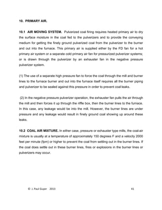 © J. Paul Guyer 2013 41
10. PRIMARY AIR.
10.1 AIR MOVING SYSTEM. Pulverized coal firing requires heated primary air to dry
the surface moisture in the coal fed to the pulverizers and to provide the conveying
medium for getting the finely ground pulverized coal from the pulverizer to the burner
and out into the furnace. This primary air is supplied either by the FD fan for a hot
primary air system or a separate cold primary air fan for pressurized pulverizer systems;
or is drawn through the pulverizer by an exhauster fan in the negative pressure
pulverizer system.
(1) The use of a separate high pressure fan to force the coal through the mill and burner
lines to the furnace burner and out into the furnace itself requires all the burner piping
and pulverizer to be sealed against this pressure in order to prevent coal leaks.
(2) In the negative pressure pulverizer operation, the exhauster fan pulls the air through
the mill and then forces it up through the riffle box, then the burner lines to the furnace.
In this case, any leakage would be into the mill. However, the burner lines are under
pressure and any leakage would result in finely ground coal showing up around these
leaks.
10.2 COAL AIR MIXTURE. In either case, pressure or exhauster type mills, the coal-air
mixture is usually at a temperature of approximately 150 degrees F and a velocity 2000
feet per minute (fpm) or higher to prevent the coal from settling out in the burner lines. If
the coal does settle out in these burner lines, fires or explosions in the burner lines or
pulverizers may occur.
 