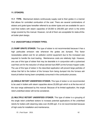 © J. Paul Guyer 2013 42
11. STOKERS.
11.1 TYPE. Mechanical stokers continuously supply coal to their grates in a manner
that allows for controlled combustion of the coal. There are several combinations of
stokers and grate types hereafter referred to as stoker types and are available for use in
coal fired boilers with steam capacities of 20,000 to 250,000 pph which is the entire
range covered by this manual. However, not all of them are acceptable for state-of-the-
art boiler plant design.
11.2 UNACCEPTABLE STOKER TYPES.
(1) DUMP GRATE STOKER. This type of stoker is not recommended because it has a
high particulate emission rate whenever the grates are dumped. This factor
necessitates added cost for air pollution control equipment due to the increased size
required to handle the dust loading. Maintenance costs are relatively high. However,
one use of this type of stoker that may be desirable is in conjunction with a pulverized
coal fired unit for the reduction of refuse derived fuel (RDF) at the furnace hopper outlet.
The use of this type of stoker in the described application will prevent large particles of
refuse that fall to the bottom of the furnace from being dumped into the furnace ash
travel pit before having been completely consumed in the combustion process.
(2) SINGLE RETORT UNDERFEED STOKER. This type of stoker is not recommended
to be used in boilers with steam capacities above 25,000 pph which is at the low end of
the size range addressed by this manual. Because of its limited application, the single
retort underfeed stoker will not be considered.
(3) MULTIPLE RETORT UNDERFEED STOKER. This type of stoker is a grouping of
the single retort underfeed stokers to increase potential applications of the underfeed
retorts for boilers with steaming rates over 25,000 pph. It is not recommended because
of high costs for installation and maintenance.
 