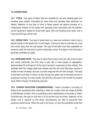 © J. Paul Guyer 2013 44
12. STOKER FEED.
12.1 TYPES. Two types of stoker feed are available for use with vibrating grate and
traveling grate stokers; cross-feed (or mass feed) and spreader feed distributor (or
flipper). Selection of one type or other of these stokers will depend primarily on a
comparative analysis of the capital and operating costs associated with the pollution
control equipment needed for these feed types. With the traveling chain grate, only a
mass fuel feed type will be used.
12.2 CROSS FEED. This type of stoker feed is a mass fuel overfeed in which coal is
placed directly on the grates from a coal hopper. Continuous feed is automatic as a fuel
bed moves away from the coal hopper. This type of fuel feed must have adjustable air
dampers under the fuel bed to control combustion zones. The depth of the fuel bed is
generally controlled by a gate.
12.3 SPREADER FEED. This type of stoker feed throws coal to the rear of the furnace
and evenly distributes coal from side to side with a small degree of segregation.
Approximately 25 to 50 percent of the coal is burned in suspension by this method. This
spreader feed has a larger grate heat release rate than the cross feed type; requires a
smaller furnace envelope; and has a quicker response time for load changes. This type
of fuel feed must have a uniform air flow through the grates due to the large amount of
suspension burning. For best results, the fuel fed to this type of unit should be properly
sized. Refer to Figure 12 illustrating coal size.
12.4 STOKER SELECTION CONSIDERATIONS. Table 6 provides a summary of
factors to be considered when selecting a stoker for a boiler within the range of 20,000
to 250,000 pph of steam. Prior to submitting a set of specifications to the boiler or stoker
manufacturers, the type of coal that is to be burned must be known. Selection of the
design coal is required so that these manufacturers are able to guarantee their
equipment performance. When the coal is not known, or when the possibility exists that
 