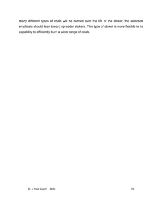 © J. Paul Guyer 2013 45
many different types of coals will be burned over the life of the stoker, the selection
emphasis should lean toward spreader stokers. This type of stoker is more flexible in its
capability to efficiently burn a wider range of coals.
 