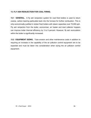 © J. Paul Guyer 2013 46
13. FLY ASH REINJECTION FOR COAL FIRING.
13.1 GENERAL. A fly ash reinjection system for coal fired boilers is used to return
coarse, carbon bearing particulate back into the furnace for further combustion. This is
only economically justified in stoker fired boilers with steam capacities over 70,000 pph.
Fly ash reinjection from the boiler, economizer, air heater and dust collector hoppers
can improve boiler thermal efficiency by 3 to 5 percent. However, fly ash recirculation
within the boiler is significantly increased.
13.2 EQUIPMENT SIZING. Tube erosion and other maintenance costs in addition to
requiring an increase in the capability of the air pollution control equipment are to be
expected and must be taken into consideration when sizing the air pollution control
equipment.
 