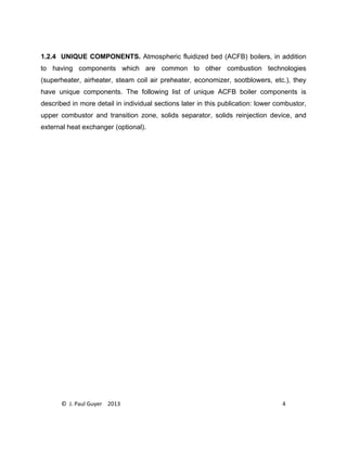 © J. Paul Guyer 2013 4
1.2.4 UNIQUE COMPONENTS. Atmospheric fluidized bed (ACFB) boilers, in addition
to having components which are common to other combustion technologies
(superheater, airheater, steam coil air preheater, economizer, sootblowers, etc.), they
have unique components. The following list of unique ACFB boiler components is
described in more detail in individual sections later in this publication: lower combustor,
upper combustor and transition zone, solids separator, solids reinjection device, and
external heat exchanger (optional).
 