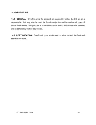 © J. Paul Guyer 2013 49
14. OVERFIRE AIR.
14.1 GENERAL. Overfire air is the ambient air supplied by either the FD fan or a
separate fan that may also be used for fly ash reinjection and is used on all types of
stoker fired boilers. The purpose is to aid combustion and to ensure the coal particles
are as completely burned as possible.
14.2 PORT LOCATION. Overfire air ports are located on either or both the front and
rear furnace walls.
 