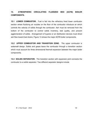 © J. Paul Guyer 2013 50
15. ATMOSPHERIC CIRCULATING FLUIDIZED BED (ACFB) BOILER
COMPONENTS.
15.1 LOWER COMBUSTOR. Fuel is fed into the refractory lined lower combustor
section where fluidizing air nozzles on the floor of the combustor introduce air which
controls the velocity of solids through the combustor. Ash must be removed from the
bottom of the combustor to control solids inventory, bed quality, and prevent
agglomeration of solids. Arrangement of tuyeres or air distribution devices must direct
ash flow toward bed drains. Figure 13 shows the major ACFB boiler components.
15.2 UPPER COMBUSTOR AND TRANSITION ZONE. The upper combustor is
waterwall design. Solids and gases leave the combustor through a transition section
which must account for three dimensional thermal expansion between the major boiler
components.
15.3 SOLIDS SEPARATOR. The transition section with expansion joint connects the
combustor to a solids separator. Two different separator designs include
 