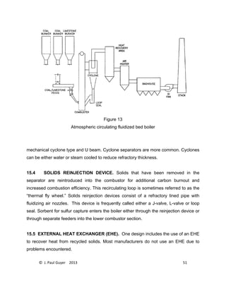 © J. Paul Guyer 2013 51
Figure 13
Atmospheric circulating fluidized bed boiler
mechanical cyclone type and U beam. Cyclone separators are more common. Cyclones
can be either water or steam cooled to reduce refractory thickness.
15.4 SOLIDS REINJECTION DEVICE. Solids that have been removed in the
separator are reintroduced into the combustor for additional carbon burnout and
increased combustion efficiency. This recirculating loop is sometimes referred to as the
“thermal fly wheel.” Solids reinjection devices consist of a refractory lined pipe with
fluidizing air nozzles. This device is frequently called either a J-valve, L-valve or loop
seal. Sorbent for sulfur capture enters the boiler either through the reinjection device or
through separate feeders into the lower combustor section.
15.5 EXTERNAL HEAT EXCHANGER (EHE). One design includes the use of an EHE
to recover heat from recycled solids. Most manufacturers do not use an EHE due to
problems encountered.
 