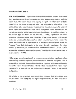 © J. Paul Guyer 2013 52
16. BOILER COMPONENTS.
16.1 SUPERHEATERS. Superheaters receive saturated steam from the boiler steam
drum after having gone through the steam and water separating components within the
steam drum. This steam should have a purity of 1 part per million (ppm) or better
depending on the quality of the boiler water. The superheater is sized so as to add
sufficient heat to the steam to obtain the desired final steam temperature. For units with
a final steam temperature of no more than 700 degrees F, boiler manufacturers will
normally use a single section style superheater. Superheaters on coal fired units are of
the pendant type and hence are not drainable. Further, superheaters are either
exposed to the radiation of the fire in the furnace, or are located above a "nose" usually
on the rear furnace wall that provides for a radiant-convection superheater surface. The
design and construction of superheaters is in accordance with the ASME Boiler and
Pressure Vessel Code that applies to the boiler. Normally, superheaters for boilers
covered by this manual, will have tubes made of carbon steel, either SA-210 or SA-192,
whereas the saturated or water carrying tubes of the boiler and furnace will be made of
carbon steel type SA-178.
(1) For proper operation, particularly of pendant, nondrainable type superheaters, fluid
pressure drop is needed to provide proper distribution of the steam through the tubes. It
is desirable to locate the steam outlet connection at the center of the superheater outlet
header for proper steam distribution, but end outlets are acceptable if proper design
consideration is given to the flow distribution imbalances caused by the header
configuration.
(2) A factor to be considered about superheater pressure drop is the power cost
required for the boiler feed pump. The higher the pressure drop, the more pump power
is required.
 