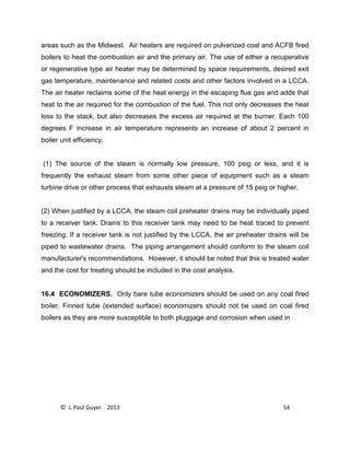 © J. Paul Guyer 2013 54
areas such as the Midwest. Air heaters are required on pulverized coal and ACFB fired
boilers to heat the combustion air and the primary air. The use of either a recuperative
or regenerative type air heater may be determined by space requirements, desired exit
gas temperature, maintenance and related costs and other factors involved in a LCCA.
The air heater reclaims some of the heat energy in the escaping flue gas and adds that
heat to the air required for the combustion of the fuel. This not only decreases the heat
loss to the stack, but also decreases the excess air required at the burner. Each 100
degrees F increase in air temperature represents an increase of about 2 percent in
boiler unit efficiency.
(1) The source of the steam is normally low pressure, 100 psig or less, and it is
frequently the exhaust steam from some other piece of equipment such as a steam
turbine drive or other process that exhausts steam at a pressure of 15 psig or higher.
(2) When justified by a LCCA, the steam coil preheater drains may be individually piped
to a receiver tank. Drains to this receiver tank may need to be heat traced to prevent
freezing. If a receiver tank is not justified by the LCCA, the air preheater drains will be
piped to wastewater drains. The piping arrangement should conform to the steam coil
manufacturer's recommendations. However, it should be noted that this is treated water
and the cost for treating should be included in the cost analysis.
16.4 ECONOMIZERS. Only bare tube economizers should be used on any coal fired
boiler. Finned tube (extended surface) economizers should not be used on coal fired
boilers as they are more susceptible to both pluggage and corrosion when used in
 