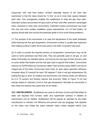 © J. Paul Guyer 2013 56
conjunction with coal fired boilers. Another desirable feature of the bare tube
economizer is that the tubes should be “in line” so as to have clear spaces between
each tube. This arrangement enables the sootblowers to keep the gas lines clear.
Extended surface economizers for gas and/or oil fired units offer economic advantages
when compared to bare tube economizers. Extended surface economizers are lower
first cost and have smaller installation space requirements. For oil fired boilers, fin
spacing should take into account the particular grade of oil to avoid fouling problems.
(1) The purpose of the economizer is to raise the temperature of the boiler feedwater
while lowering the flue gas temperature. Economizer surface is usually less expensive
than heating surface in either the furnace area or the boiler convection tube bank.
(2) In order to provide the required primary air temperature, economizers may not be
used on some pulverized coal fired units. They are generally used on all gas, oil, and
stoker fired boilers as indicated above, and may be the only type of heat recovery used
on some stoker fired boilers and the only type used on gas/oil fired boilers. Economizer
sections on ACFB boilers are sometimes called “heat recovery areas (HRA)” and are an
integral part of the boiler. Economizer fuels (coal, oil, gas) steam generator efficiency
increases about 2.5 percent for each 100 degrees F drop in exit gas temperatures. By
putting flue gas to work, air heaters and economizers can improve boiler unit efficiency
by 6 to 10 percent and thereby improve fuel economy. Refer to Figure 15 for fuel
savings based on reduction of exit or flue gas temperature. Normally an economizer is
less costly and requires less space than an air heater.
16.5 SOOTBLOWERS. Sootblowers are used on all heavy oil and coal fired boilers to
clean ash deposits from furnace, boiler and superheater surfaces in addition to
economizers and air heaters. Sootblowers will be spaced as specified by the boiler
manufacturer to maintain unit efficiency and prevent coal ash pluggage. Ash deposits
on the tubes may bridge the space between tubes unless stopped before such
 