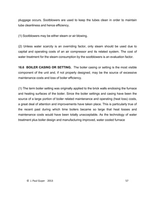 © J. Paul Guyer 2013 57
pluggage occurs. Sootblowers are used to keep the tubes clean in order to maintain
tube cleanliness and hence efficiency.
(1) Sootblowers may be either steam or air blowing.
(2) Unless water scarcity is an overriding factor, only steam should be used due to
capital and operating costs of an air compressor and its related system. The cost of
water treatment for the steam consumption by the sootblowers is an evaluation factor.
16.6 BOILER CASING OR SETTING. The boiler casing or setting is the most visible
component of the unit and, if not properly designed, may be the source of excessive
maintenance costs and loss of boiler efficiency.
(1) The term boiler setting was originally applied to the brick walls enclosing the furnace
and heating surfaces of the boiler. Since the boiler settings and casing have been the
source of a large portion of boiler related maintenance and operating (heat loss) costs,
a great deal of attention and improvements have taken place. This is particularly true of
the recent past during which time boilers became so large that heat losses and
maintenance costs would have been totally unacceptable. As the technology of water
treatment plus boiler design and manufacturing improved, water cooled furnace
 