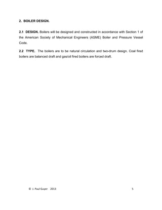 © J. Paul Guyer 2013 5
2. BOILER DESIGN.
2.1 DESIGN. Boilers will be designed and constructed in accordance with Section 1 of
the American Society of Mechanical Engineers (ASME) Boiler and Pressure Vessel
Code.
2.2 TYPE. The boilers are to be natural circulation and two-drum design. Coal fired
boilers are balanced draft and gas/oil fired boilers are forced draft.
 
