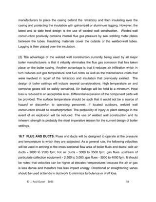 © J. Paul Guyer 2013 59
manufacturers to place the casing behind the refractory and then insulating over the
casing and protecting the insulation with galvanized or aluminum lagging. However, the
latest and to date best design is the use of welded wall construction. Welded-wall
construction positively contains internal flue gas pressure by seal welding metal plates
between the tubes. Insulating materials cover the outside of the welded-wall tubes.
Lagging is then placed over the insulation.
(2) The advantage of the welded wall construction currently being used by all major
boiler manufacturers is that it virtually eliminates the flue gas corrosion that has taken
place on the boiler casing. Another advantage is that it reduces air infiltration which in
turn reduces exit gas temperature and fuel costs as well as the maintenance costs that
were involved in repair of the refractory and insulation that previously existed. The
design of boiler settings will include several considerations. High temperature air and
corrosive gases will be safely contained. Air leakage will be held to a minimum. Heat
loss is reduced to an acceptable level. Differential expansion of the component parts will
be provided. The surface temperature should be such that it would not be a source of
hazard or discomfort to operating personnel. If located outdoors, welded wall
construction should be weatherproofed. The probability of injury or plant damage in the
event of an explosion will be reduced. The use of welded wall construction and its
inherent strength is probably the most imperative reason for the current design of boiler
settings.
16.7 FLUE AND DUCTS. Flues and ducts will be designed to operate at the pressure
and temperature to which they are subjected. As a general rule, the following velocities
will be used in arriving at the cross-sectional flow area of boiler flues and ducts: cold air
ducts - 2000 to 2500 fpm; hot air ducts - 3000 to 3500 fpm; gas flues upstream of
particulate collection equipment - 2,500 to 3,000; gas flues - 3500 to 4000 fpm. It should
be noted that velocities can be higher at elevated temperatures because the air or gas
is less dense and therefore has less impact energy. Directional or straightening vanes
should be used at bends in ductwork to minimize turbulence or draft loss.
 