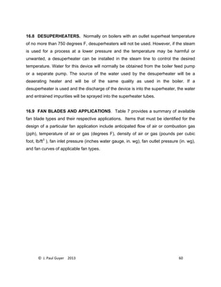 © J. Paul Guyer 2013 60
16.8 DESUPERHEATERS. Normally on boilers with an outlet superheat temperature
of no more than 750 degrees F, desuperheaters will not be used. However, if the steam
is used for a process at a lower pressure and the temperature may be harmful or
unwanted, a desuperheater can be installed in the steam line to control the desired
temperature. Water for this device will normally be obtained from the boiler feed pump
or a separate pump. The source of the water used by the desuperheater will be a
deaerating heater and will be of the same quality as used in the boiler. If a
desuperheater is used and the discharge of the device is into the superheater, the water
and entrained impurities will be sprayed into the superheater tubes.
16.9 FAN BLADES AND APPLICATIONS. Table 7 provides a summary of available
fan blade types and their respective applications. Items that must be identified for the
design of a particular fan application include anticipated flow of air or combustion gas
(pph), temperature of air or gas (degrees F), density of air or gas (pounds per cubic
foot, lb/ft3
), fan inlet pressure (inches water gauge, in. wg), fan outlet pressure (in. wg),
and fan curves of applicable fan types.
 