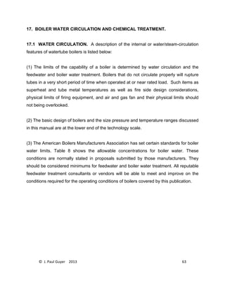 © J. Paul Guyer 2013 63
17. BOILER WATER CIRCULATION AND CHEMICAL TREATMENT.
17.1 WATER CIRCULATION. A description of the internal or water/steam-circulation
features of watertube boilers is listed below:
(1) The limits of the capability of a boiler is determined by water circulation and the
feedwater and boiler water treatment. Boilers that do not circulate properly will rupture
tubes in a very short period of time when operated at or near rated load. Such items as
superheat and tube metal temperatures as well as fire side design considerations,
physical limits of firing equipment, and air and gas fan and their physical limits should
not being overlooked.
(2) The basic design of boilers and the size pressure and temperature ranges discussed
in this manual are at the lower end of the technology scale.
(3) The American Boilers Manufacturers Association has set certain standards for boiler
water limits. Table 8 shows the allowable concentrations for boiler water. These
conditions are normally stated in proposals submitted by those manufacturers. They
should be considered minimums for feedwater and boiler water treatment. All reputable
feedwater treatment consultants or vendors will be able to meet and improve on the
conditions required for the operating conditions of boilers covered by this publication.
 