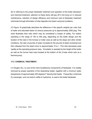© J. Paul Guyer 2013 65
(6) In referring to the proper feedwater treatment and operation of the boiler blowdown
and chemical treatment, attention to these items will pay off in the long run in reduced
maintenance, retention of design efficiency and minimum cost of feedwater treatment
chemicals through elimination of tube deposits and steam carryover problems.
(7) Figure 16 graphically describes the difference in the specific weights per cubic foot
of water and saturated steam at various pressures up to approximately 3200 psig. This
chart illustrates their ratio which may be considered a margin of safety. For boilers
operating in the range of 150 to 400 psig, depending on the boiler design and the
location of the tube in the furnace or boiler area as well as the slope and other similar
conditions, the ratio of pounds of water circulated to the pounds of steam entrained and
then released from the steam drum is approximately 15 to 1. This ratio decreases quite
rapidly as the operating pressure rises. Circulation is assisted by the height of the boiler
as well as the burner heat input located at the bottom of the U-tube which acts as a
thermal pump.
17.2 CHEMICAL TREATMENT.
(1) Oxygen (O2 ) is one of the more troublesome components of feedwater. It is readily
removed by proper operation of the deaerating heater, together with a minimum water
temperature of approximately 220 degrees F leaving that heater. Frequently a chemical
O2 scavenger, such as sodium sulfite or hydrazine, is used in the boiler feedwater
 