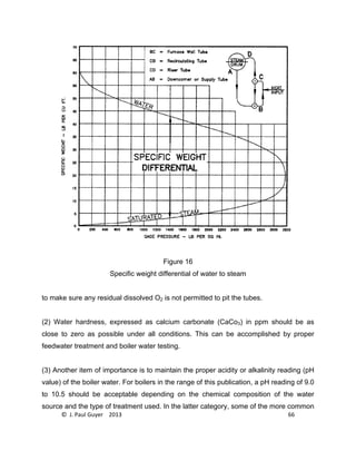 © J. Paul Guyer 2013 66
Figure 16
Specific weight differential of water to steam
to make sure any residual dissolved O2 is not permitted to pit the tubes.
(2) Water hardness, expressed as calcium carbonate (CaCo3) in ppm should be as
close to zero as possible under all conditions. This can be accomplished by proper
feedwater treatment and boiler water testing.
(3) Another item of importance is to maintain the proper acidity or alkalinity reading (pH
value) of the boiler water. For boilers in the range of this publication, a pH reading of 9.0
to 10.5 should be acceptable depending on the chemical composition of the water
source and the type of treatment used. In the latter category, some of the more common
 