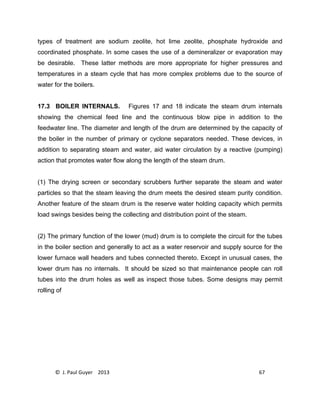 © J. Paul Guyer 2013 67
types of treatment are sodium zeolite, hot lime zeolite, phosphate hydroxide and
coordinated phosphate. In some cases the use of a demineralizer or evaporation may
be desirable. These latter methods are more appropriate for higher pressures and
temperatures in a steam cycle that has more complex problems due to the source of
water for the boilers.
17.3 BOILER INTERNALS. Figures 17 and 18 indicate the steam drum internals
showing the chemical feed line and the continuous blow pipe in addition to the
feedwater line. The diameter and length of the drum are determined by the capacity of
the boiler in the number of primary or cyclone separators needed. These devices, in
addition to separating steam and water, aid water circulation by a reactive (pumping)
action that promotes water flow along the length of the steam drum.
(1) The drying screen or secondary scrubbers further separate the steam and water
particles so that the steam leaving the drum meets the desired steam purity condition.
Another feature of the steam drum is the reserve water holding capacity which permits
load swings besides being the collecting and distribution point of the steam.
(2) The primary function of the lower (mud) drum is to complete the circuit for the tubes
in the boiler section and generally to act as a water reservoir and supply source for the
lower furnace wall headers and tubes connected thereto. Except in unusual cases, the
lower drum has no internals. It should be sized so that maintenance people can roll
tubes into the drum holes as well as inspect those tubes. Some designs may permit
rolling of
 