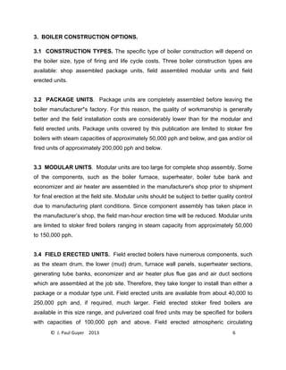 © J. Paul Guyer 2013 6
3. BOILER CONSTRUCTION OPTIONS.
3.1 CONSTRUCTION TYPES. The specific type of boiler construction will depend on
the boiler size, type of firing and life cycle costs. Three boiler construction types are
available: shop assembled package units, field assembled modular units and field
erected units.
3.2 PACKAGE UNITS. Package units are completely assembled before leaving the
boiler manufacturer*s factory. For this reason, the quality of workmanship is generally
better and the field installation costs are considerably lower than for the modular and
field erected units. Package units covered by this publication are limited to stoker fire
boilers with steam capacities of approximately 50,000 pph and below, and gas and/or oil
fired units of approximately 200,000 pph and below.
3.3 MODULAR UNITS. Modular units are too large for complete shop assembly. Some
of the components, such as the boiler furnace, superheater, boiler tube bank and
economizer and air heater are assembled in the manufacturer's shop prior to shipment
for final erection at the field site. Modular units should be subject to better quality control
due to manufacturing plant conditions. Since component assembly has taken place in
the manufacturer’s shop, the field man-hour erection time will be reduced. Modular units
are limited to stoker fired boilers ranging in steam capacity from approximately 50,000
to 150,000 pph.
3.4 FIELD ERECTED UNITS. Field erected boilers have numerous components, such
as the steam drum, the lower (mud) drum, furnace wall panels, superheater sections,
generating tube banks, economizer and air heater plus flue gas and air duct sections
which are assembled at the job site. Therefore, they take longer to install than either a
package or a modular type unit. Field erected units are available from about 40,000 to
250,000 pph and, if required, much larger. Field erected stoker fired boilers are
available in this size range, and pulverized coal fired units may be specified for boilers
with capacities of 100,000 pph and above. Field erected atmospheric circulating
 