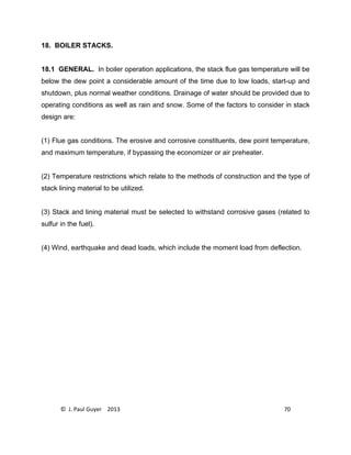 © J. Paul Guyer 2013 70
18. BOILER STACKS.
18.1 GENERAL. In boiler operation applications, the stack flue gas temperature will be
below the dew point a considerable amount of the time due to low loads, start-up and
shutdown, plus normal weather conditions. Drainage of water should be provided due to
operating conditions as well as rain and snow. Some of the factors to consider in stack
design are:
(1) Flue gas conditions. The erosive and corrosive constituents, dew point temperature,
and maximum temperature, if bypassing the economizer or air preheater.
(2) Temperature restrictions which relate to the methods of construction and the type of
stack lining material to be utilized.
(3) Stack and lining material must be selected to withstand corrosive gases (related to
sulfur in the fuel).
(4) Wind, earthquake and dead loads, which include the moment load from deflection.
 