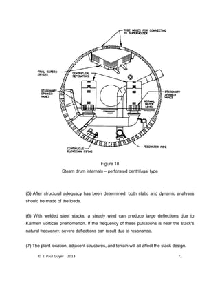 © J. Paul Guyer 2013 71
Figure 18
Steam drum internals – perforated centrifugal type
(5) After structural adequacy has been determined, both static and dynamic analyses
should be made of the loads.
(6) With welded steel stacks, a steady wind can produce large deflections due to
Karmen Vortices phenomenon. If the frequency of these pulsations is near the stack's
natural frequency, severe deflections can result due to resonance.
(7) The plant location, adjacent structures, and terrain will all affect the stack design.
 