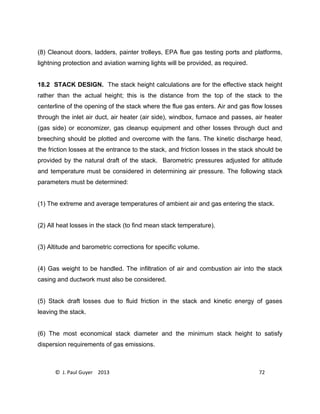 © J. Paul Guyer 2013 72
(8) Cleanout doors, ladders, painter trolleys, EPA flue gas testing ports and platforms,
lightning protection and aviation warning lights will be provided, as required.
18.2 STACK DESIGN. The stack height calculations are for the effective stack height
rather than the actual height; this is the distance from the top of the stack to the
centerline of the opening of the stack where the flue gas enters. Air and gas flow losses
through the inlet air duct, air heater (air side), windbox, furnace and passes, air heater
(gas side) or economizer, gas cleanup equipment and other losses through duct and
breeching should be plotted and overcome with the fans. The kinetic discharge head,
the friction losses at the entrance to the stack, and friction losses in the stack should be
provided by the natural draft of the stack. Barometric pressures adjusted for altitude
and temperature must be considered in determining air pressure. The following stack
parameters must be determined:
(1) The extreme and average temperatures of ambient air and gas entering the stack.
(2) All heat losses in the stack (to find mean stack temperature).
(3) Altitude and barometric corrections for specific volume.
(4) Gas weight to be handled. The infiltration of air and combustion air into the stack
casing and ductwork must also be considered.
(5) Stack draft losses due to fluid friction in the stack and kinetic energy of gases
leaving the stack.
(6) The most economical stack diameter and the minimum stack height to satisfy
dispersion requirements of gas emissions.
 