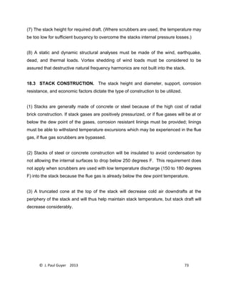 © J. Paul Guyer 2013 73
(7) The stack height for required draft. (Where scrubbers are used, the temperature may
be too low for sufficient buoyancy to overcome the stacks internal pressure losses.)
(8) A static and dynamic structural analyses must be made of the wind, earthquake,
dead, and thermal loads. Vortex shedding of wind loads must be considered to be
assured that destructive natural frequency harmonics are not built into the stack.
18.3 STACK CONSTRUCTION. The stack height and diameter, support, corrosion
resistance, and economic factors dictate the type of construction to be utilized.
(1) Stacks are generally made of concrete or steel because of the high cost of radial
brick construction. If stack gases are positively pressurized, or if flue gases will be at or
below the dew point of the gases, corrosion resistant linings must be provided; linings
must be able to withstand temperature excursions which may be experienced in the flue
gas, if flue gas scrubbers are bypassed.
(2) Stacks of steel or concrete construction will be insulated to avoid condensation by
not allowing the internal surfaces to drop below 250 degrees F. This requirement does
not apply when scrubbers are used with low temperature discharge (150 to 180 degrees
F) into the stack because the flue gas is already below the dew point temperature.
(3) A truncated cone at the top of the stack will decrease cold air downdrafts at the
periphery of the stack and will thus help maintain stack temperature, but stack draft will
decrease considerably.
 