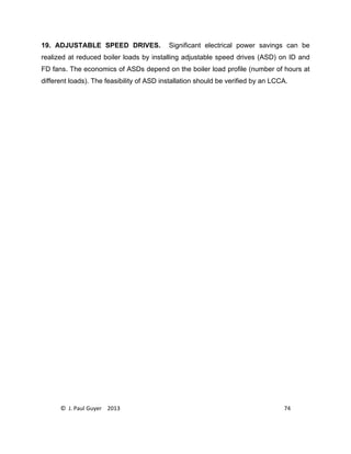 © J. Paul Guyer 2013 74
19. ADJUSTABLE SPEED DRIVES. Significant electrical power savings can be
realized at reduced boiler loads by installing adjustable speed drives (ASD) on ID and
FD fans. The economics of ASDs depend on the boiler load profile (number of hours at
different loads). The feasibility of ASD installation should be verified by an LCCA.
 