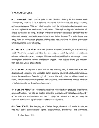 © J. Paul Guyer 2013 8
4. AVAILABLE FUELS.
4.1 NATURAL GAS. Natural gas is the cleanest burning of the widely used
commercially available fuels. It contains virtually no ash which reduces design, building
and operating costs. This also eliminates the need for particulate collection equipment
such as baghouses or electrostatic precipitators. Thorough mixing with combustion air
allows low excess air firing. The high hydrogen content of natural gas compared to the
oil or coal causes more water vapor to be formed in the flue gas. This water takes heat
away from the combustion process, making less heat available for steam generation
which lowers the boiler efficiency.
4.2 NATURAL GAS ANALYSIS. Two types of analyses of natural gas are commonly
used. Proximate analysis provides the percentage content by volume of methane,
ethane, carbon dioxide and nitrogen. Ultimate analysis provides the percentage content
by weight of hydrogen, carbon, nitrogen and oxygen. Table 1 gives natural gas analyses
from selected United States fields.
4.3 FUEL OIL. Compared to coal, fuel oils are relatively easy to handle and burn. Ash
disposal and emissions are negligible. When properly atomized oil characteristics are
similar to natural gas. Even though oil contains little ash, other constituents such as
sulfur, sodium and vanadium present fired problems. These concerns include emission
of pollutants, external deposits and corrosion.
4.4 FUEL OIL ANALYSIS. Historically petroleum refineries have produced five different
grades of fuel oil. Fuel oils are graded according to gravity and viscosity as defined by
ASTM standard specifications with No. 1 being the lightest and No. 6 being the
heaviest. Table 2 lists typical analyses of the various grades.
4.5 COAL TYPES. For the purpose of boiler design, domestic U.S. coals are divided
into four basic classifications: lignite, subbituminous, bituminous, and anthracite.
 