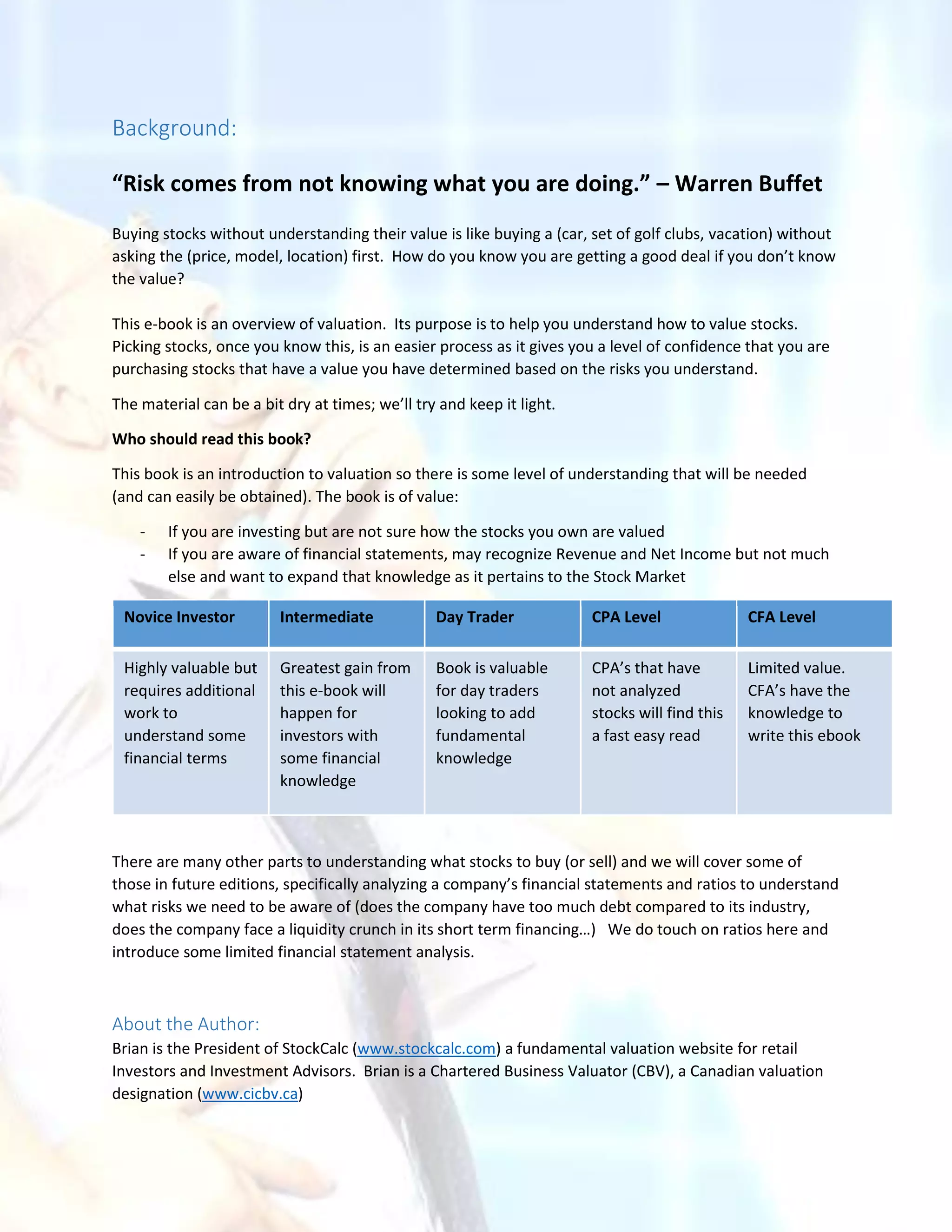 Background:
“Risk comes from not knowing what you are doing.” – Warren Buffet
Buying stocks without understanding their value is like buying a (car, set of golf clubs, vacation) without
asking the (price, model, location) first. How do you know you are getting a good deal if you don’t know
the value?
This e-book is an overview of valuation. Its purpose is to help you understand how to value stocks.
Picking stocks, once you know this, is an easier process as it gives you a level of confidence that you are
purchasing stocks that have a value you have determined based on the risks you understand.
The material can be a bit dry at times; we’ll try and keep it light.
Who should read this book?
This book is an introduction to valuation so there is some level of understanding that will be needed
(and can easily be obtained). The book is of value:
- If you are investing but are not sure how the stocks you own are valued
- If you are aware of financial statements, may recognize Revenue and Net Income but not much
else and want to expand that knowledge as it pertains to the Stock Market
There are many other parts to understanding what stocks to buy (or sell) and we will cover some of
those in future editions, specifically analyzing a company’s financial statements and ratios to understand
what risks we need to be aware of (does the company have too much debt compared to its industry,
does the company face a liquidity crunch in its short term financing…) We do touch on ratios here and
introduce some limited financial statement analysis.
About the Author:
Brian is the President of StockCalc (www.stockcalc.com) a fundamental valuation website for retail
Investors and Investment Advisors. Brian is a Chartered Business Valuator (CBV), a Canadian valuation
designation (www.cicbv.ca)
Novice Investor Intermediate Day Trader CPA Level CFA Level
Highly valuable but
requires additional
work to
understand some
financial terms
Greatest gain from
this e-book will
happen for
investors with
some financial
knowledge
Book is valuable
for day traders
looking to add
fundamental
knowledge
CPA’s that have
not analyzed
stocks will find this
a fast easy read
Limited value.
CFA’s have the
knowledge to
write this ebook
 