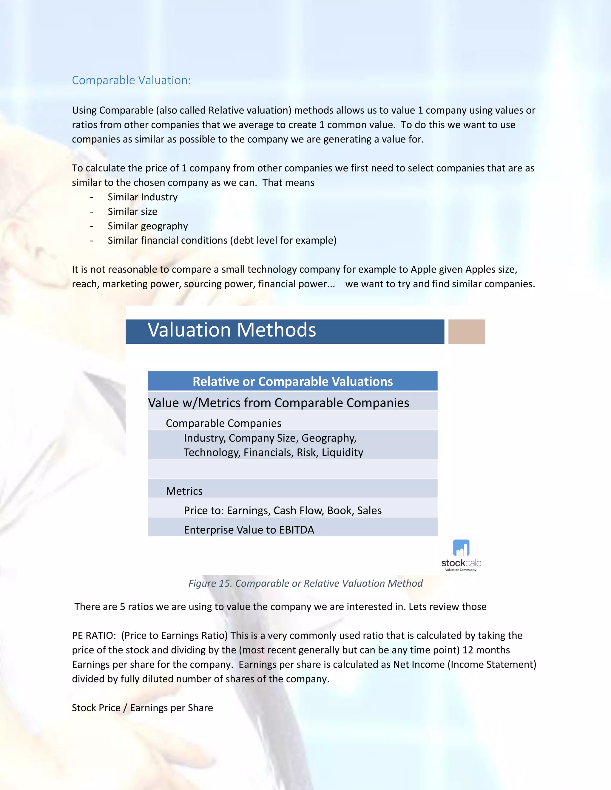Comparable Valuation:
Using Comparable (also called Relative valuation) methods allows us to value 1 company using values or
ratios from other companies that we average to create 1 common value. To do this we want to use
companies as similar as possible to the company we are generating a value for.
To calculate the price of 1 company from other companies we first need to select companies that are as
similar to the chosen company as we can. That means
- Similar Industry
- Similar size
- Similar geography
- Similar financial conditions (debt level for example)
It is not reasonable to compare a small technology company for example to Apple given Apples size,
reach, marketing power, sourcing power, financial power... we want to try and find similar companies.
Valuation Methods
Relative or Comparable Valuations
Value w/Metrics from Comparable Companies
Comparable Companies
Industry, Company Size, Geography,
Technology, Financials, Risk, Liquidity
Metrics
Price to: Earnings, Cash Flow, Book, Sales
Enterprise Value to EBITDA
Figure 15. Comparable or Relative Valuation Method
There are 5 ratios we are using to value the company we are interested in. Lets review those
PE RATIO: (Price to Earnings Ratio) This is a very commonly used ratio that is calculated by taking the
price of the stock and dividing by the (most recent generally but can be any time point) 12 months
Earnings per share for the company. Earnings per share is calculated as Net Income (Income Statement)
divided by fully diluted number of shares of the company.
Stock Price / Earnings per Share
 