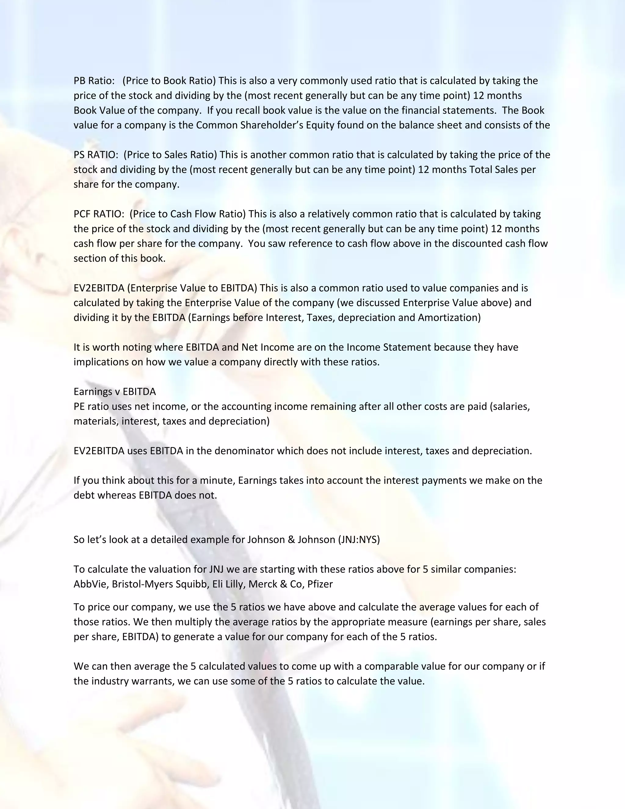 PB Ratio: (Price to Book Ratio) This is also a very commonly used ratio that is calculated by taking the
price of the stock and dividing by the (most recent generally but can be any time point) 12 months
Book Value of the company. If you recall book value is the value on the financial statements. The Book
value for a company is the Common Shareholder’s Equity found on the balance sheet and consists of the
PS RATIO: (Price to Sales Ratio) This is another common ratio that is calculated by taking the price of the
stock and dividing by the (most recent generally but can be any time point) 12 months Total Sales per
share for the company.
PCF RATIO: (Price to Cash Flow Ratio) This is also a relatively common ratio that is calculated by taking
the price of the stock and dividing by the (most recent generally but can be any time point) 12 months
cash flow per share for the company. You saw reference to cash flow above in the discounted cash flow
section of this book.
EV2EBITDA (Enterprise Value to EBITDA) This is also a common ratio used to value companies and is
calculated by taking the Enterprise Value of the company (we discussed Enterprise Value above) and
dividing it by the EBITDA (Earnings before Interest, Taxes, depreciation and Amortization)
It is worth noting where EBITDA and Net Income are on the Income Statement because they have
implications on how we value a company directly with these ratios.
Earnings v EBITDA
PE ratio uses net income, or the accounting income remaining after all other costs are paid (salaries,
materials, interest, taxes and depreciation)
EV2EBITDA uses EBITDA in the denominator which does not include interest, taxes and depreciation.
If you think about this for a minute, Earnings takes into account the interest payments we make on the
debt whereas EBITDA does not.
So let’s look at a detailed example for Johnson & Johnson (JNJ:NYS)
To calculate the valuation for JNJ we are starting with these ratios above for 5 similar companies:
AbbVie, Bristol-Myers Squibb, Eli Lilly, Merck & Co, Pfizer
To price our company, we use the 5 ratios we have above and calculate the average values for each of
those ratios. We then multiply the average ratios by the appropriate measure (earnings per share, sales
per share, EBITDA) to generate a value for our company for each of the 5 ratios.
We can then average the 5 calculated values to come up with a comparable value for our company or if
the industry warrants, we can use some of the 5 ratios to calculate the value.
 