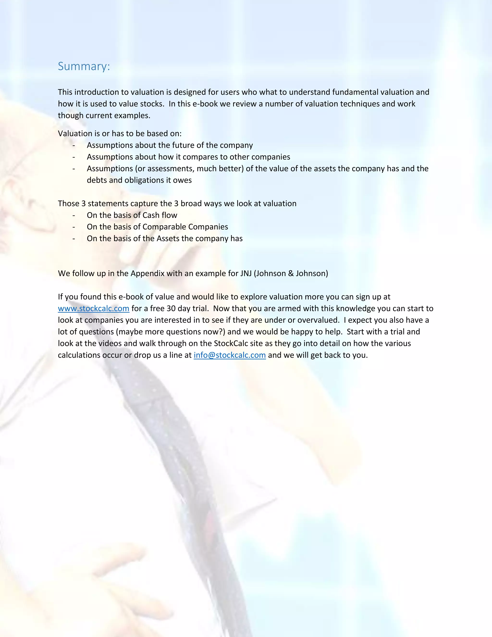 Summary:
This introduction to valuation is designed for users who what to understand fundamental valuation and
how it is used to value stocks. In this e-book we review a number of valuation techniques and work
though current examples.
Valuation is or has to be based on:
- Assumptions about the future of the company
- Assumptions about how it compares to other companies
- Assumptions (or assessments, much better) of the value of the assets the company has and the
debts and obligations it owes
Those 3 statements capture the 3 broad ways we look at valuation
- On the basis of Cash flow
- On the basis of Comparable Companies
- On the basis of the Assets the company has
We follow up in the Appendix with an example for JNJ (Johnson & Johnson)
If you found this e-book of value and would like to explore valuation more you can sign up at
www.stockcalc.com for a free 30 day trial. Now that you are armed with this knowledge you can start to
look at companies you are interested in to see if they are under or overvalued. I expect you also have a
lot of questions (maybe more questions now?) and we would be happy to help. Start with a trial and
look at the videos and walk through on the StockCalc site as they go into detail on how the various
calculations occur or drop us a line at info@stockcalc.com and we will get back to you.
 