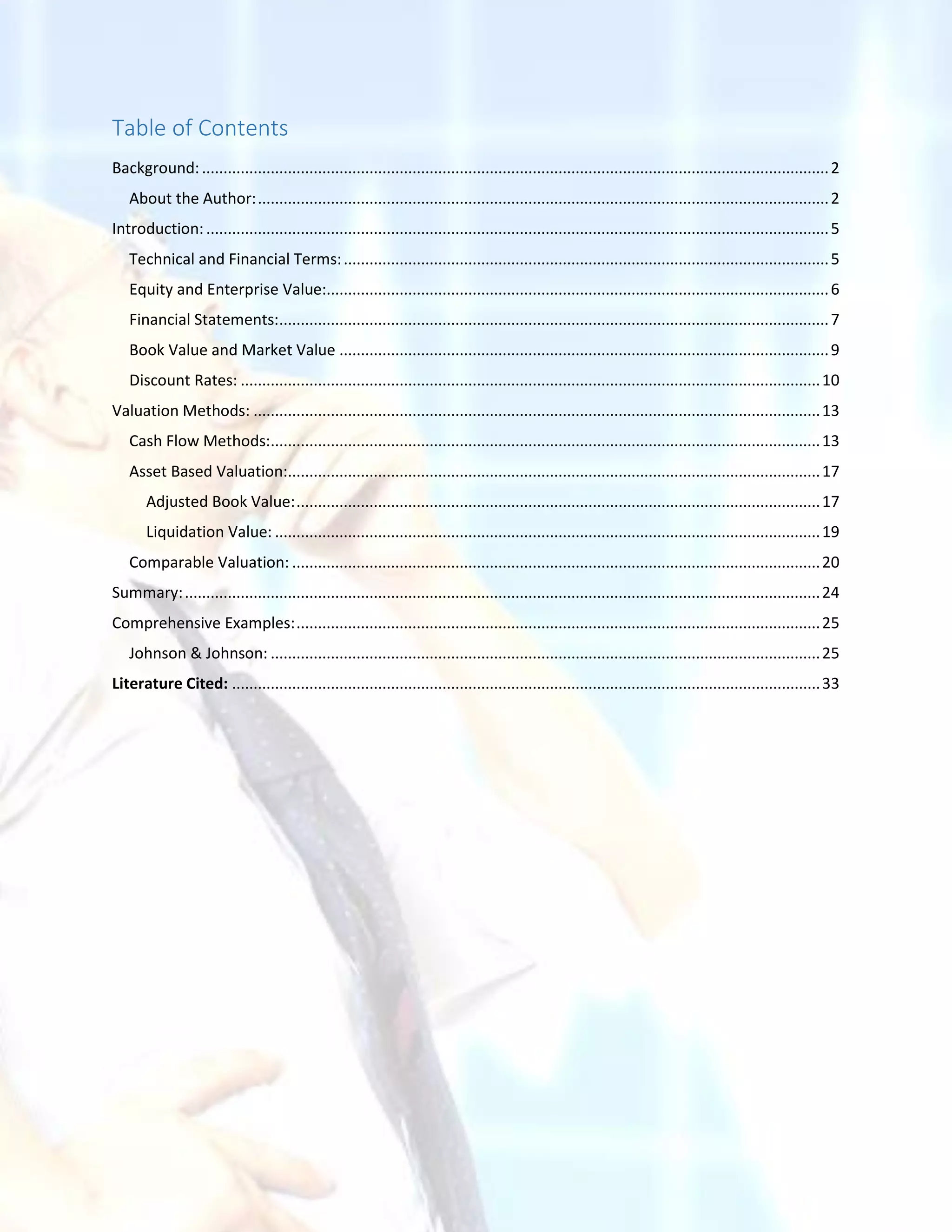 Table of Contents
Background:..................................................................................................................................................2
About the Author:.....................................................................................................................................2
Introduction:.................................................................................................................................................5
Technical and Financial Terms:.................................................................................................................5
Equity and Enterprise Value:.....................................................................................................................6
Financial Statements:................................................................................................................................7
Book Value and Market Value ..................................................................................................................9
Discount Rates: .......................................................................................................................................10
Valuation Methods: ....................................................................................................................................13
Cash Flow Methods:................................................................................................................................13
Asset Based Valuation:............................................................................................................................17
Adjusted Book Value:..........................................................................................................................17
Liquidation Value: ...............................................................................................................................19
Comparable Valuation: ...........................................................................................................................20
Summary:....................................................................................................................................................24
Comprehensive Examples:..........................................................................................................................25
Johnson & Johnson: ................................................................................................................................25
Literature Cited: .........................................................................................................................................33
 