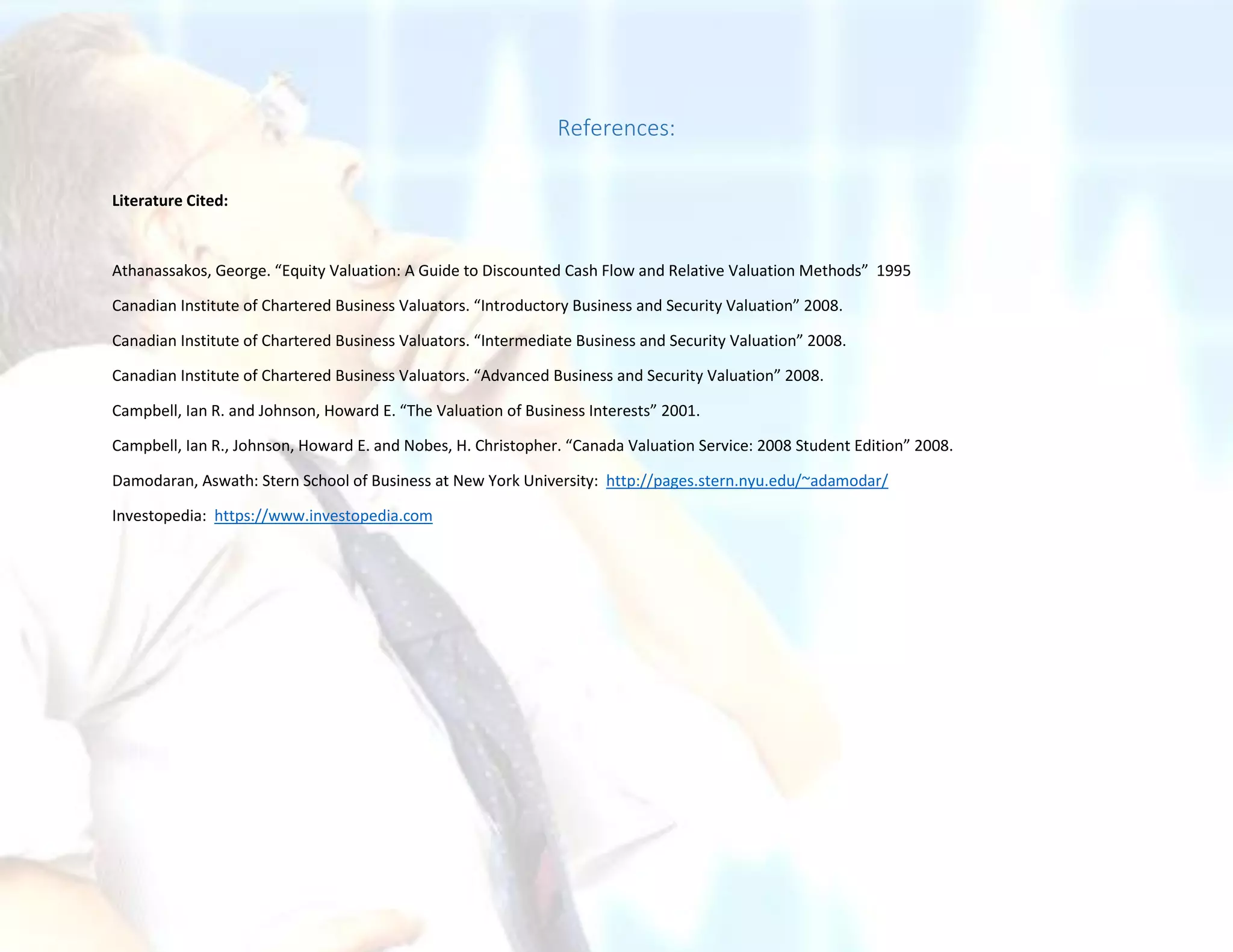 References:
Literature Cited:
Athanassakos, George. “Equity Valuation: A Guide to Discounted Cash Flow and Relative Valuation Methods” 1995
Canadian Institute of Chartered Business Valuators. “Introductory Business and Security Valuation” 2008.
Canadian Institute of Chartered Business Valuators. “Intermediate Business and Security Valuation” 2008.
Canadian Institute of Chartered Business Valuators. “Advanced Business and Security Valuation” 2008.
Campbell, Ian R. and Johnson, Howard E. “The Valuation of Business Interests” 2001.
Campbell, Ian R., Johnson, Howard E. and Nobes, H. Christopher. “Canada Valuation Service: 2008 Student Edition” 2008.
Damodaran, Aswath: Stern School of Business at New York University: http://pages.stern.nyu.edu/~adamodar/
Investopedia: https://www.investopedia.com
 