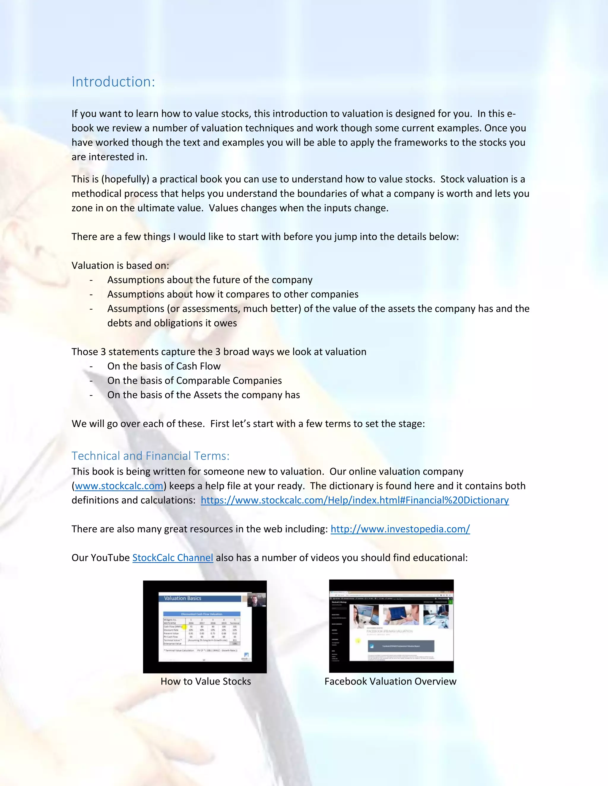 Introduction:
If you want to learn how to value stocks, this introduction to valuation is designed for you. In this e-
book we review a number of valuation techniques and work though some current examples. Once you
have worked though the text and examples you will be able to apply the frameworks to the stocks you
are interested in.
This is (hopefully) a practical book you can use to understand how to value stocks. Stock valuation is a
methodical process that helps you understand the boundaries of what a company is worth and lets you
zone in on the ultimate value. Values changes when the inputs change.
There are a few things I would like to start with before you jump into the details below:
Valuation is based on:
- Assumptions about the future of the company
- Assumptions about how it compares to other companies
- Assumptions (or assessments, much better) of the value of the assets the company has and the
debts and obligations it owes
Those 3 statements capture the 3 broad ways we look at valuation
- On the basis of Cash Flow
- On the basis of Comparable Companies
- On the basis of the Assets the company has
We will go over each of these. First let’s start with a few terms to set the stage:
Technical and Financial Terms:
This book is being written for someone new to valuation. Our online valuation company
(www.stockcalc.com) keeps a help file at your ready. The dictionary is found here and it contains both
definitions and calculations: https://www.stockcalc.com/Help/index.html#Financial%20Dictionary
There are also many great resources in the web including: http://www.investopedia.com/
Our YouTube StockCalc Channel also has a number of videos you should find educational:
How to Value Stocks Facebook Valuation Overview
 