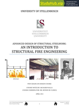 i
Course: Advanced Structural Steel Design
Section: Structural Fire Design
Revision: 0.2 – April 2014
By: RS Walls
UNIVERSITY OF STELLENBOSCH
ADVANCED DESIGN OF STRUCTURAL STEELWORK:
AN INTRODUCTION TO
STRUCTURAL FIRE ENGINEERING
POST-GRADUATE DESIGN COURSE
COURSE NOTES BY: RICHARD WALLS
COURSE COORDINATOR: DR. HENNIE DE CLERCQ
APRIL 2014
 