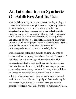 An Introduction to Synthetic
Oil Additives And Its Use
Automobileis a very important part of our day to day life
and most of us cannot imagine even a single day without
it. Your motorcycleor car is one amongst the first
essential things that you need for giving a kick-start to
every working day. Commuting through public transport
is not convenient for those peoplewho have a private
vehicle. Henceforth, it is crucially essential that your car
or motorcycle works properly and is overhauled at regular
intervals in order to make sure that you have an
uninterrupted travel experience on a daily basis.
Fuel is an essential requirement to operateany type of
engine and it can appropriatelybe called the life source of
vehicles. It producesenergy when subjected to high
temperatureswhich boost-upsthe engine to turn on and
run until the breaks are applied. Fuel is a very expensive
commodity and running a vehicle for long hours will lead
to excessive consumption. Additives can be a great
solution to decrease fuel consumption,which is burned
while the vehicle is functioning. Apart from reducing fuel
consumption, additives also enhancethe quality and
efficiency of fuels which are burned for running a vehicle.
 