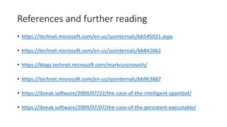 References and further reading
• https://technet.microsoft.com/en-us/sysinternals/bb545021.aspx
• https://technet.microsoft.com/en-us/sysinternals/bb842062
• https://blogs.technet.microsoft.com/markrussinovich/
• https://technet.microsoft.com/en-us/sysinternals/bb963887
• https://ibreak.software/2009/07/22/the-case-of-the-intelligent-spambot/
• https://ibreak.software/2009/07/07/the-case-of-the-persistent-executable/
 