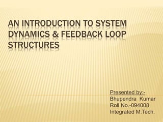 AN INTRODUCTION TO SYSTEM 
DYNAMICS & FEEDBACK LOOP 
STRUCTURES 
Presented by:- 
Bhupendra Kumar 
Roll No.-094008 
Integrated M.Tech. 
 