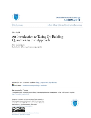Dublin Institute of Technology
ARROW@DIT
Other Resources School of Real Estate and Construction Economics
2014-02-04
An Introduction to Taking Off Building
Quantities:an Irish Approach
Tony Cunningham
Dublin Institute of Technology, tony.cunningham@dit.ie
Follow this and additional works at: http://arrow.dit.ie/beschreoth
Part of the Construction Engineering Commons
This Review is brought to you for free and open access by the School of
Real Estate and Construction Economics at ARROW@DIT. It has been
accepted for inclusion in Other Resources by an authorized administrator
of ARROW@DIT. For more information, please contact
yvonne.desmond@dit.ie, arrow.admin@dit.ie.
This work is licensed under a Creative Commons Attribution-
Noncommercial-Share Alike 3.0 License
Recommended Citation
Cunningham, Tony, "An Introduction to Taking Off Building Quantities:an Irish Approach" (2014). Other Resources. Paper 30.
http://arrow.dit.ie/beschreoth/30
 