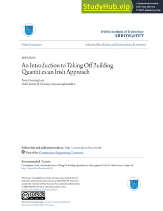 Dublin Institute of Technology
ARROW@DIT
Other Resources School of Real Estate and Construction Economics
2014-02-04
An Introduction to Taking Of Building
Quantities:an Irish Approach
Tony Cunningham
Dublin Institute of Technology, tony.cunningham@dit.ie
Follow this and additional works at: htp://arrow.dit.ie/beschreoth
Part of the Construction Engineering Commons
his Review is brought to you for free and open access by the School of
Real Estate and Construction Economics at ARROW@DIT. It has been
accepted for inclusion in Other Resources by an authorized administrator
of ARROW@DIT. For more information, please contact
yvonne.desmond@dit.ie, arrow.admin@dit.ie.
his work is licensed under a Creative Commons Atribution-
Noncommercial-Share Alike 3.0 License
Recommended Citation
Cunningham, Tony, "An Introduction to Taking Of Building Quantities:an Irish Approach" (2014). Other Resources. Paper 30.
htp://arrow.dit.ie/beschreoth/30
 