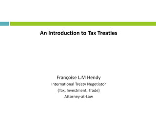 An Introduction to Tax Treaties
Françoise L.M Hendy
International Treaty Negotiator
(Tax, Investment, Trade)
Attorney-at-Law
 
