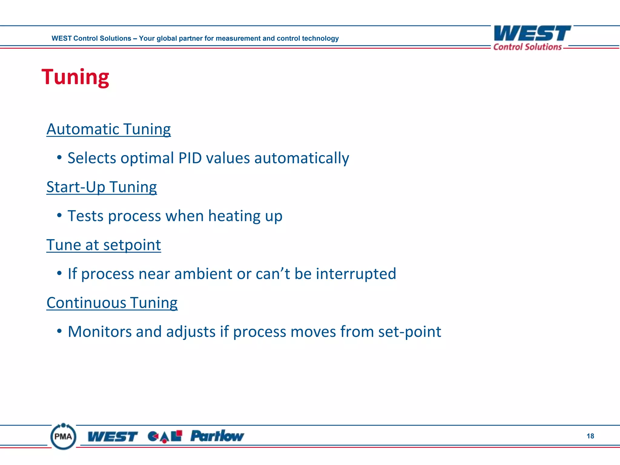 WEST Control Solutions – Your global partner for measurement and control technology




Tuning

Automatic Tuning
 • Selects optimal PID values automatically
Start-Up Tuning
 • Tests process when heating up
Tune at setpoint
 • If process near ambient or can’t be interrupted
Continuous Tuning
 • Monitors and adjusts if process moves from set-point




                                                                                      18
 