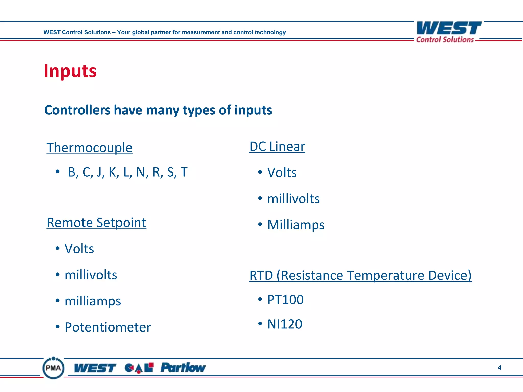 WEST Control Solutions – Your global partner for measurement and control technology




Inputs
Controllers have many types of inputs

 Thermocouple                                                         DC Linear
   • B, C, J, K, L, N, R, S, T                                           • Volts
                                                                         • millivolts
 Remote Setpoint                                                         • Milliamps
   • Volts
   • millivolts                                                       RTD (Resistance Temperature Device)
   • milliamps                                                           • PT100
   • Potentiometer                                                       • NI120

                                                                                                            4
 