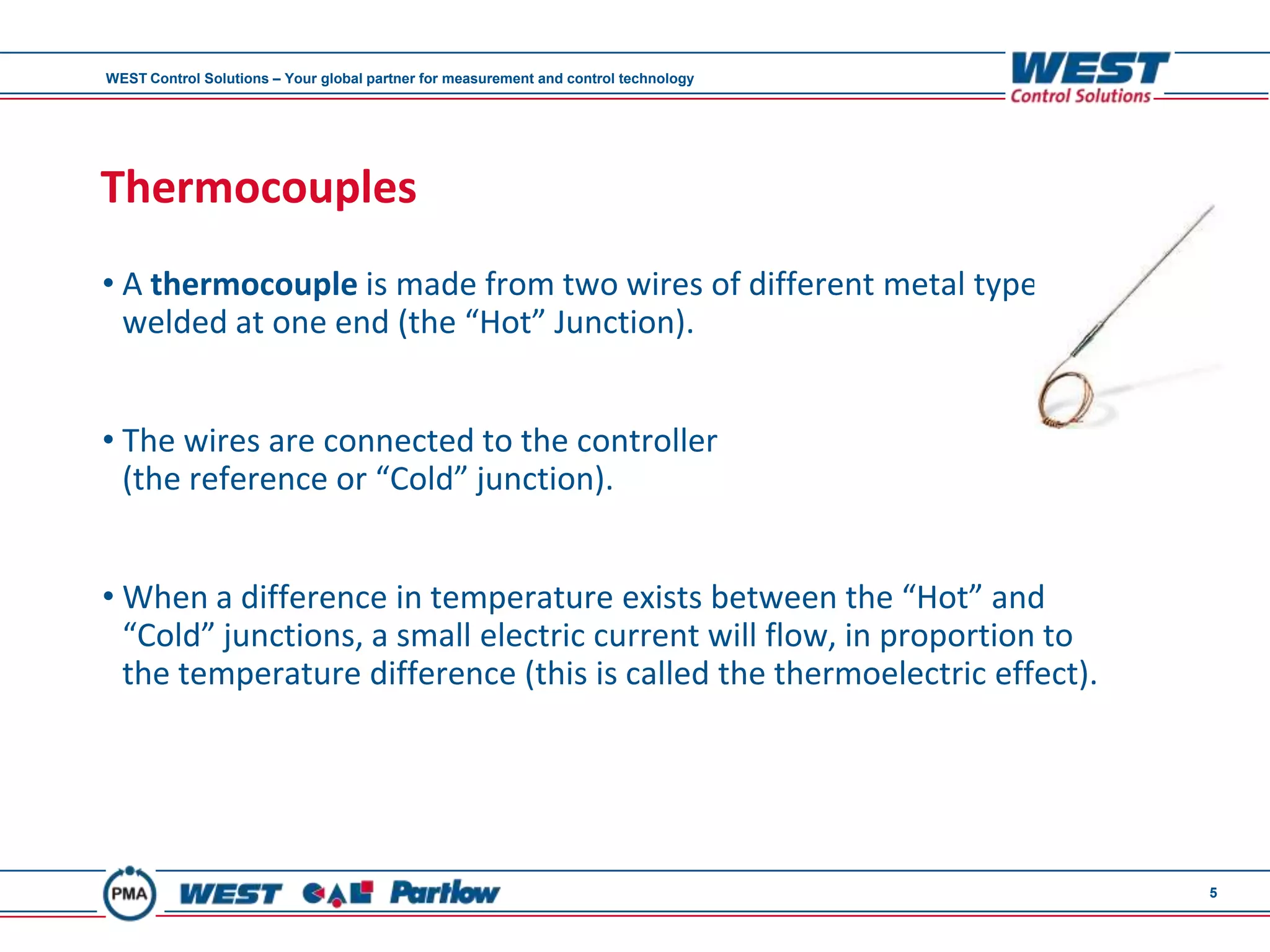 WEST Control Solutions – Your global partner for measurement and control technology




Thermocouples
• A thermocouple is made from two wires of different metal types,
  welded at one end (the “Hot” Junction).


• The wires are connected to the controller
  (the reference or “Cold” junction).


• When a difference in temperature exists between the “Hot” and
  “Cold” junctions, a small electric current will flow, in proportion to
  the temperature difference (this is called the thermoelectric effect).




                                                                                      5
 