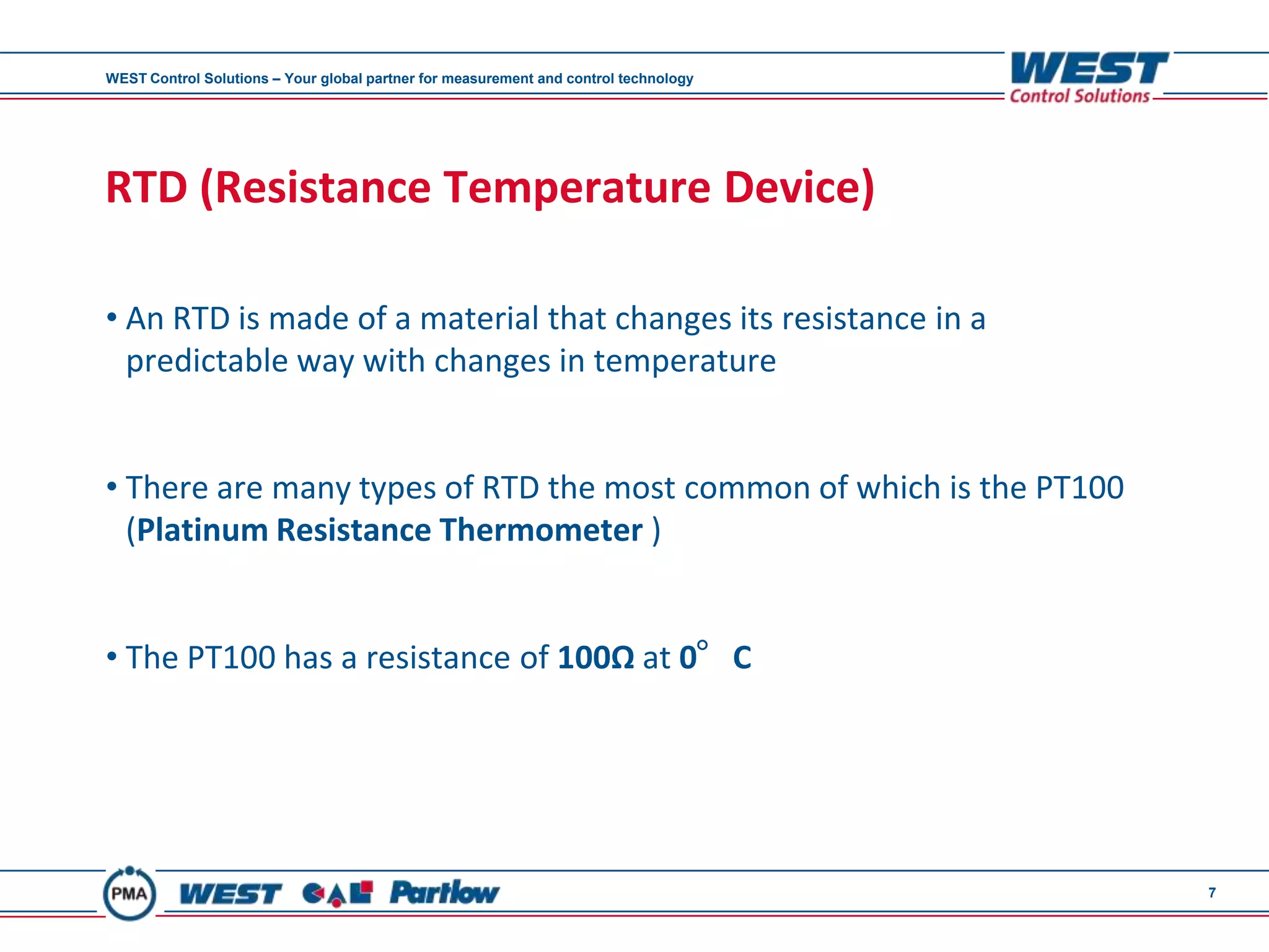 WEST Control Solutions – Your global partner for measurement and control technology




RTD (Resistance Temperature Device)

• An RTD is made of a material that changes its resistance in a
  predictable way with changes in temperature


• There are many types of RTD the most common of which is the PT100
  (Platinum Resistance Thermometer )


• The PT100 has a resistance of 100Ω at 0°C




                                                                                      7
 