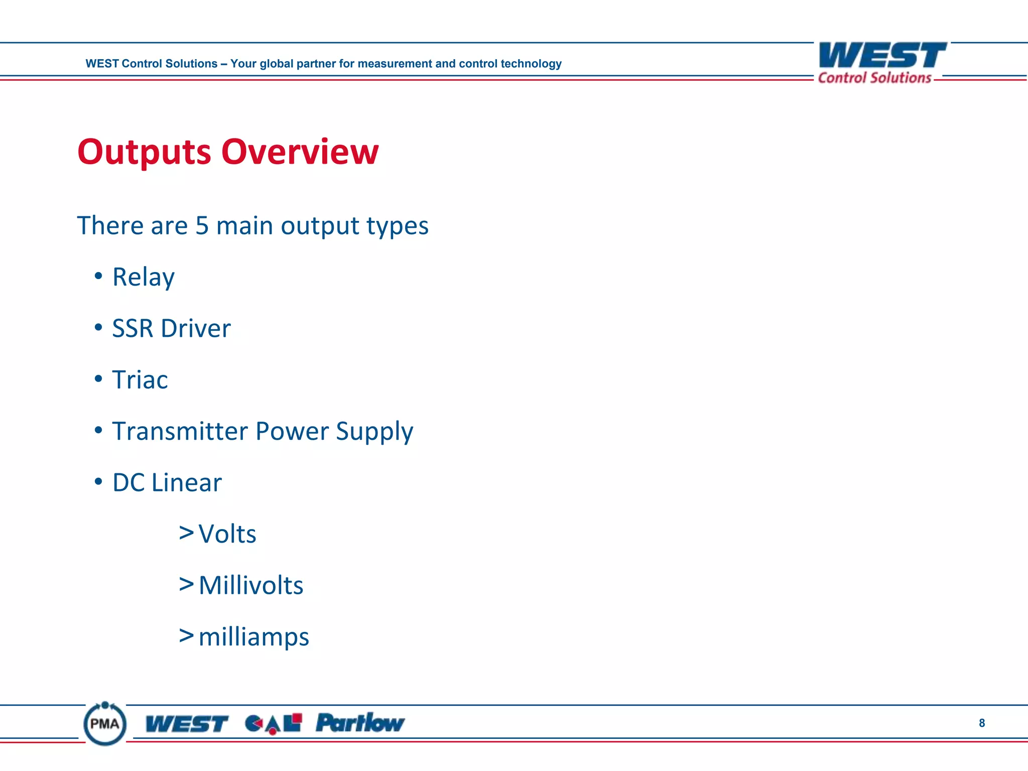 WEST Control Solutions – Your global partner for measurement and control technology




Outputs Overview
There are 5 main output types
 • Relay
 • SSR Driver
 • Triac
 • Transmitter Power Supply
 • DC Linear
                > Volts
                > Millivolts
                > milliamps

                                                                                      8
 